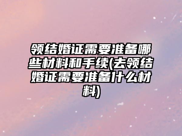 領結婚證需要準備哪些材料和手續(去領結婚證需要準備什么材料)