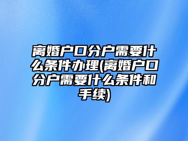 離婚戶口分戶需要什么條件辦理(離婚戶口分戶需要什么條件和手續)