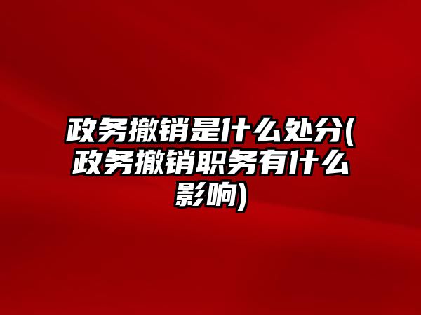 政務撤銷是什么處分(政務撤銷職務有什么影響)