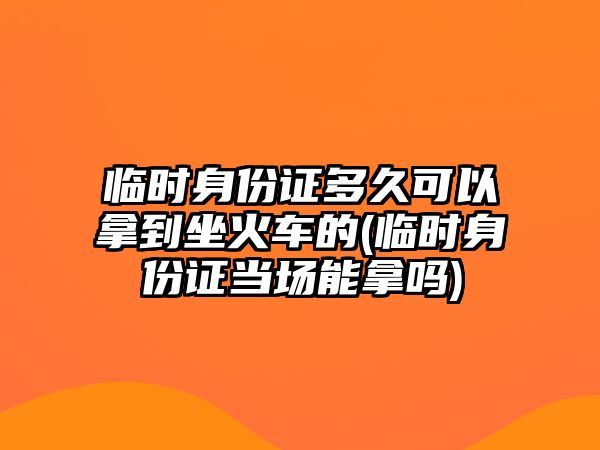 臨時身份證多久可以拿到坐火車的(臨時身份證當場能拿嗎)