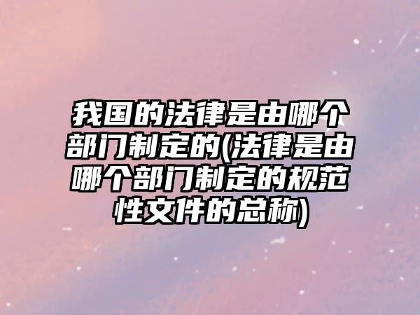 我國的法律是由哪個部門制定的(法律是由哪個部門制定的規范性文件的總稱)