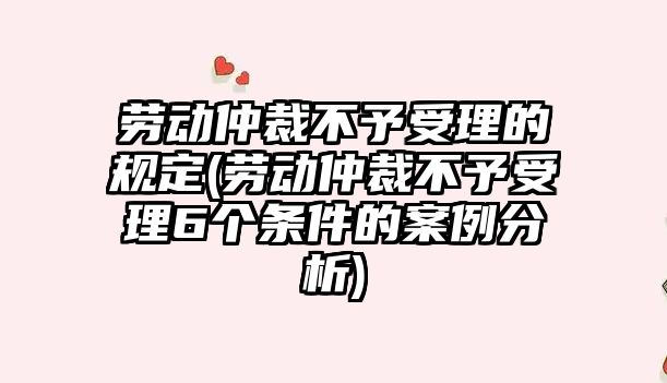 勞動仲裁不予受理的規定(勞動仲裁不予受理6個條件的案例分析)