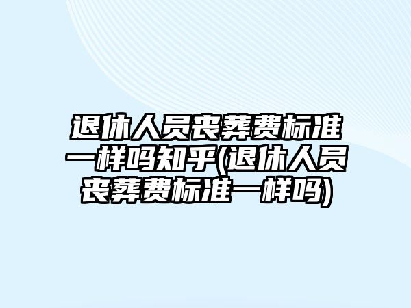 退休人員喪葬費標準一樣嗎知乎(退休人員喪葬費標準一樣嗎)