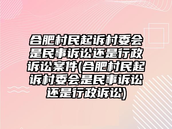 合肥村民起訴村委會是民事訴訟還是行政訴訟案件(合肥村民起訴村委會是民事訴訟還是行政訴訟)