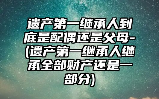 遺產第一繼承人到底是配偶還是父母-(遺產第一繼承人繼承全部財產還是一部分)