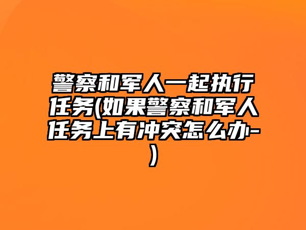 警察和軍人一起執行任務(如果警察和軍人任務上有沖突怎么辦-)