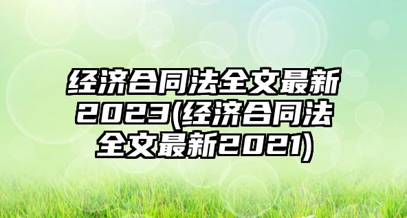 經(jīng)濟(jì)合同法全文最新2023(經(jīng)濟(jì)合同法全文最新2021)