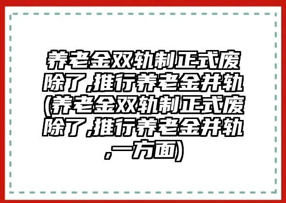 養老金雙軌制正式廢除了,推行養老金并軌(養老金雙軌制正式廢除了,推行養老金并軌,一方面)