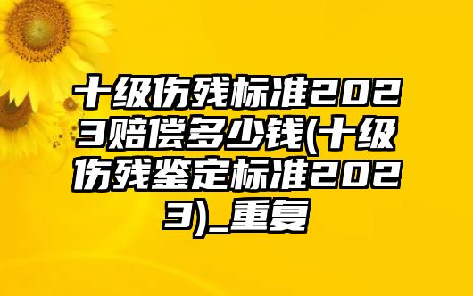 十級傷殘標準2023賠償多少錢(十級傷殘鑒定標準2023)_重復