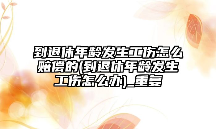 到退休年齡發生工傷怎么賠償的(到退休年齡發生工傷怎么辦)_重復