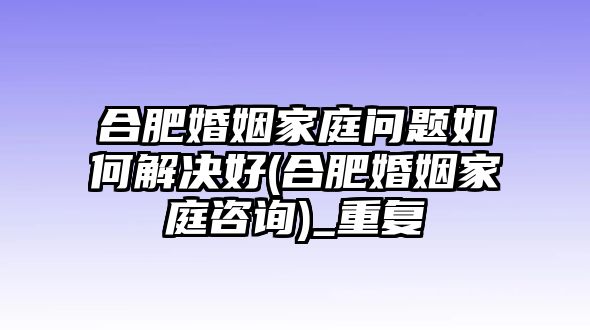 合肥婚姻家庭問題如何解決好(合肥婚姻家庭咨詢)_重復