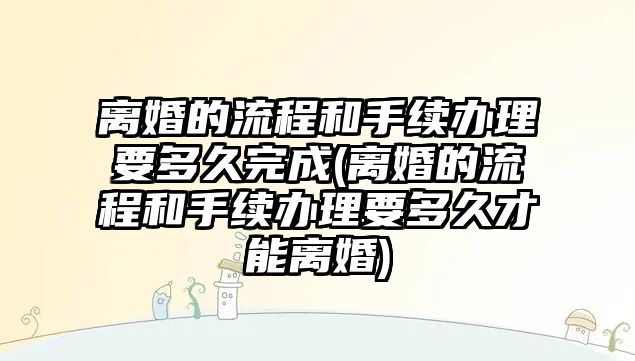 離婚的流程和手續辦理要多久完成(離婚的流程和手續辦理要多久才能離婚)