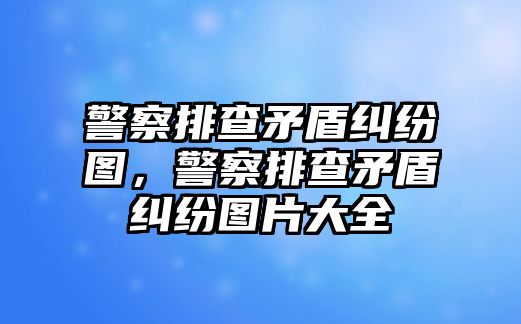 警察排查矛盾糾紛圖，警察排查矛盾糾紛圖片大全