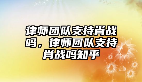 律師團隊支持肖戰嗎，律師團隊支持肖戰嗎知乎