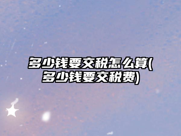 多少錢要交稅怎么算(多少錢要交稅費)