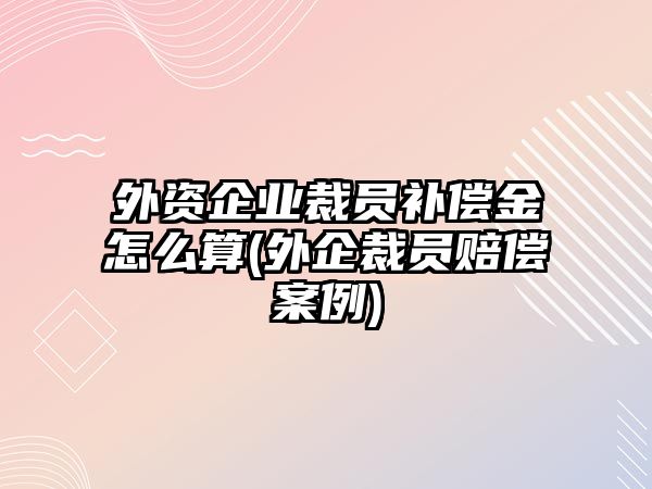 外資企業(yè)裁員補償金怎么算(外企裁員賠償案例)