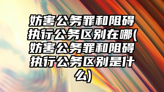 妨害公務罪和阻礙執行公務區別在哪(妨害公務罪和阻礙執行公務區別是什么)