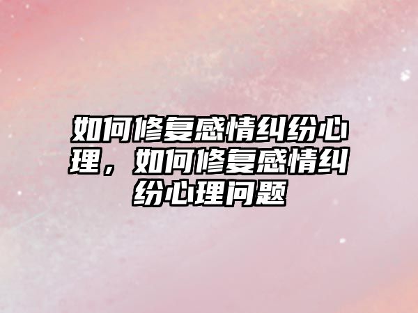 如何修復感情糾紛心理，如何修復感情糾紛心理問題