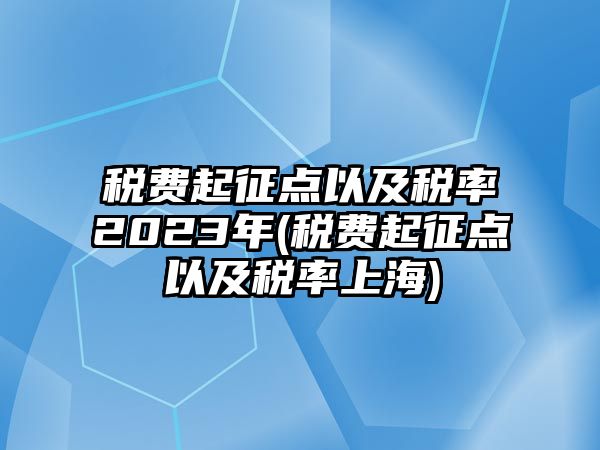 稅費起征點以及稅率2023年(稅費起征點以及稅率上海)