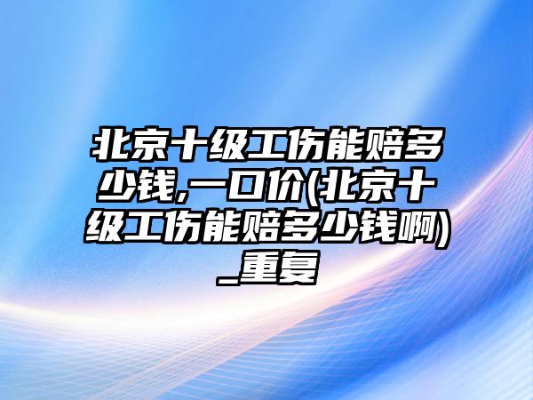 北京十級工傷能賠多少錢,一口價(北京十級工傷能賠多少錢啊)_重復