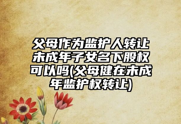 父母作為監(jiān)護(hù)人轉(zhuǎn)讓未成年子女名下股權(quán)可以嗎(父母健在未成年監(jiān)護(hù)權(quán)轉(zhuǎn)讓)