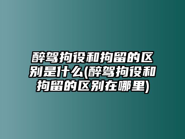 醉駕拘役和拘留的區(qū)別是什么(醉駕拘役和拘留的區(qū)別在哪里)