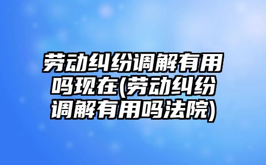 勞動糾紛調解有用嗎現在(勞動糾紛調解有用嗎法院)