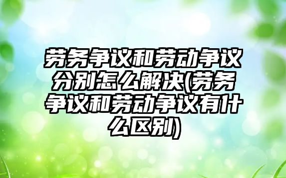 勞務爭議和勞動爭議分別怎么解決(勞務爭議和勞動爭議有什么區別)