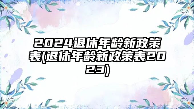 2024退休年齡新政策表(退休年齡新政策表2023)