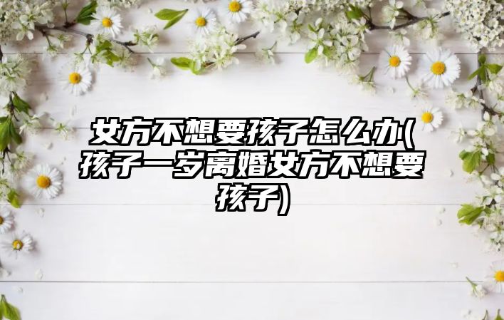 女方不想要孩子怎么辦(孩子一歲離婚女方不想要孩子)