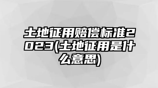 土地征用賠償標準2023(土地征用是什么意思)