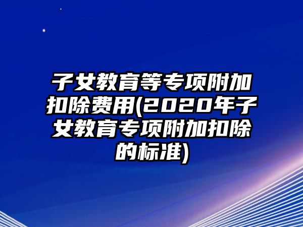 子女教育等專項附加扣除費用(2020年子女教育專項附加扣除的標準)