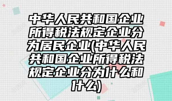 中華人民共和國企業所得稅法規定企業分為居民企業(中華人民共和國企業所得稅法規定企業分為什么和什么)