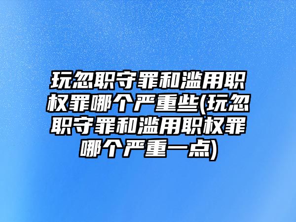 玩忽職守罪和濫用職權罪哪個嚴重些(玩忽職守罪和濫用職權罪哪個嚴重一點)