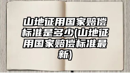 山地征用國家賠償標準是多少(山地征用國家賠償標準最新)