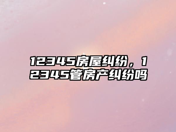 12345房屋糾紛，12345管房產(chǎn)糾紛嗎