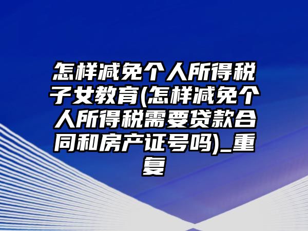 怎樣減免個人所得稅子女教育(怎樣減免個人所得稅需要貸款合同和房產(chǎn)證號嗎)_重復(fù)