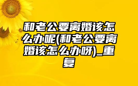 和老公要離婚該怎么辦呢(和老公要離婚該怎么辦呀)_重復(fù)