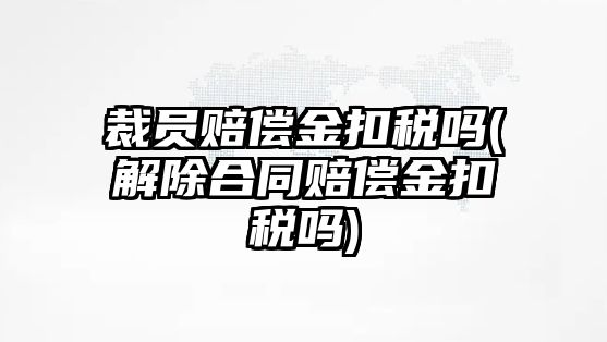 裁員賠償金扣稅嗎(解除合同賠償金扣稅嗎)