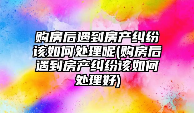 購房后遇到房產糾紛該如何處理呢(購房后遇到房產糾紛該如何處理好)