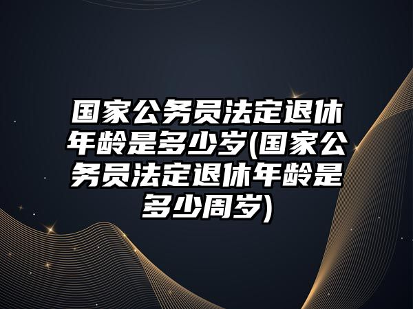 國家公務員法定退休年齡是多少歲(國家公務員法定退休年齡是多少周歲)