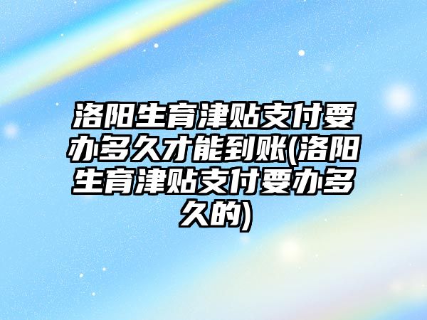 洛陽生育津貼支付要辦多久才能到賬(洛陽生育津貼支付要辦多久的)