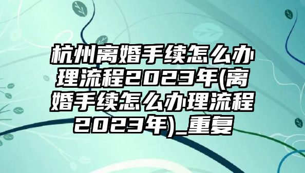 杭州離婚手續怎么辦理流程2023年(離婚手續怎么辦理流程2023年)_重復