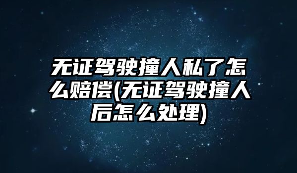 無證駕駛撞人私了怎么賠償(無證駕駛撞人后怎么處理)