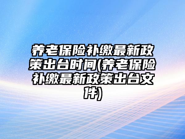 養老保險補繳最新政策出臺時間(養老保險補繳最新政策出臺文件)