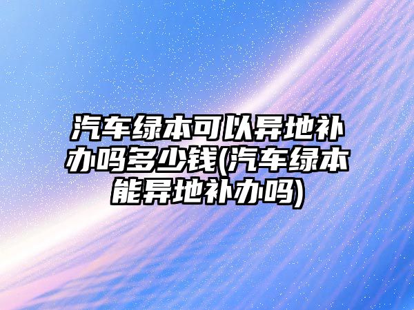 汽車綠本可以異地補辦嗎多少錢(汽車綠本能異地補辦嗎)