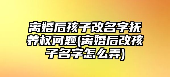 離婚后孩子改名字撫養(yǎng)權(quán)問題(離婚后改孩子名字怎么弄)