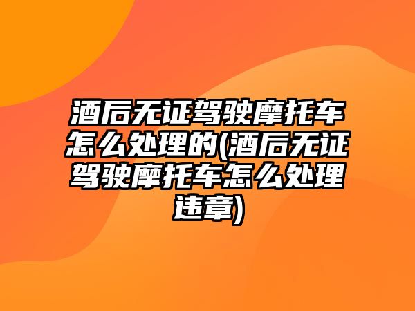 酒后無證駕駛摩托車怎么處理的(酒后無證駕駛摩托車怎么處理違章)