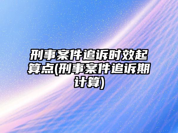 刑事案件追訴時效起算點(刑事案件追訴期計算)