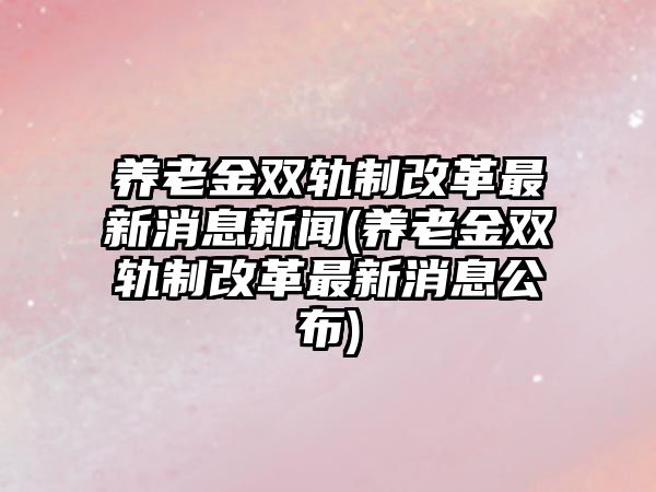 養老金雙軌制改革最新消息新聞(養老金雙軌制改革最新消息公布)